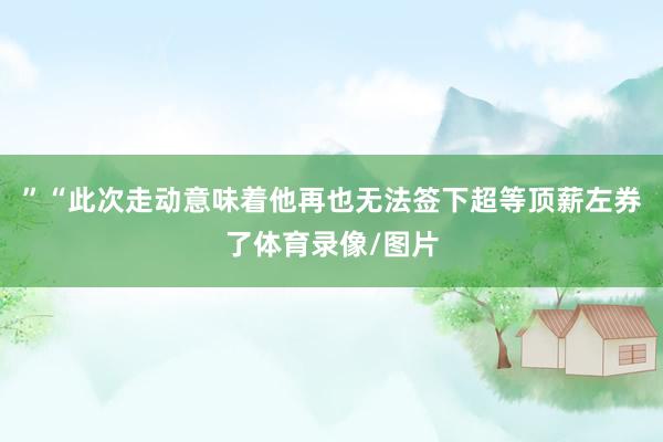”　　“此次走动意味着他再也无法签下超等顶薪左券了体育录像/图片