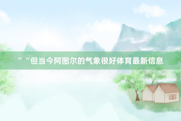 ”“但当今阿图尔的气象很好体育最新信息