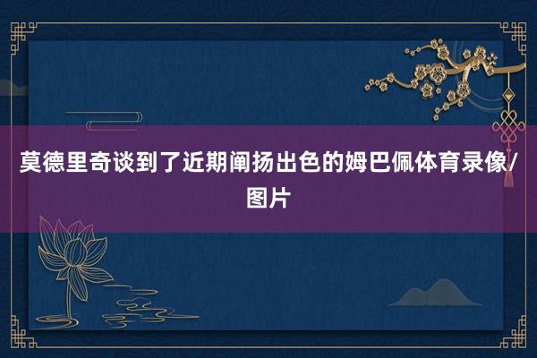 莫德里奇谈到了近期阐扬出色的姆巴佩体育录像/图片