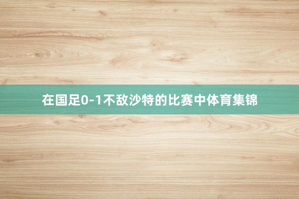 在国足0-1不敌沙特的比赛中体育集锦