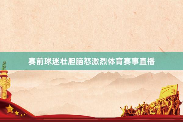 赛前球迷壮胆脑怒激烈体育赛事直播