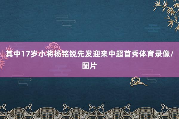 其中17岁小将杨铭锐先发迎来中超首秀体育录像/图片