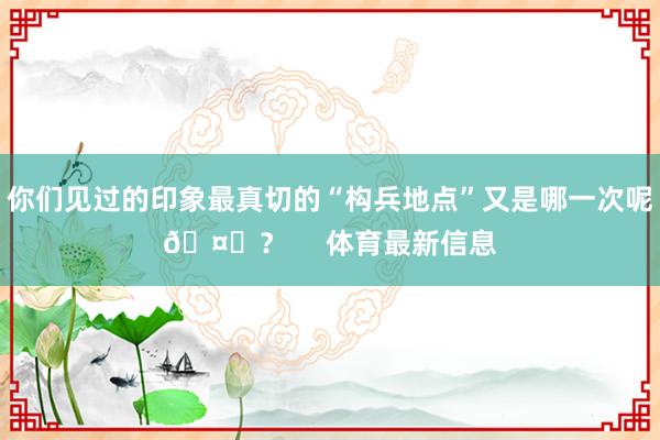 你们见过的印象最真切的“构兵地点”又是哪一次呢🤔？     体育最新信息