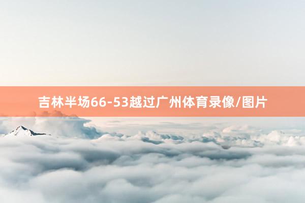吉林半场66-53越过广州体育录像/图片