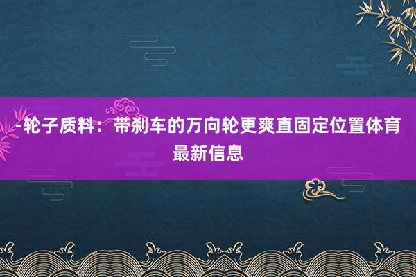 -轮子质料:带刹车的万向轮更爽直固定位置体育最新信息