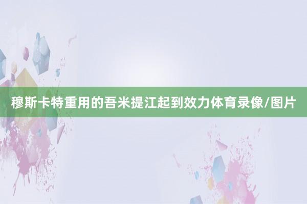 穆斯卡特重用的吾米提江起到效力体育录像/图片