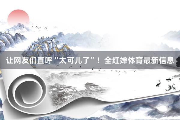 让网友们直呼“太可儿了”！全红婵体育最新信息