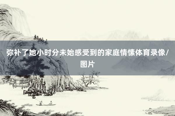 弥补了她小时分未始感受到的家庭情愫体育录像/图片