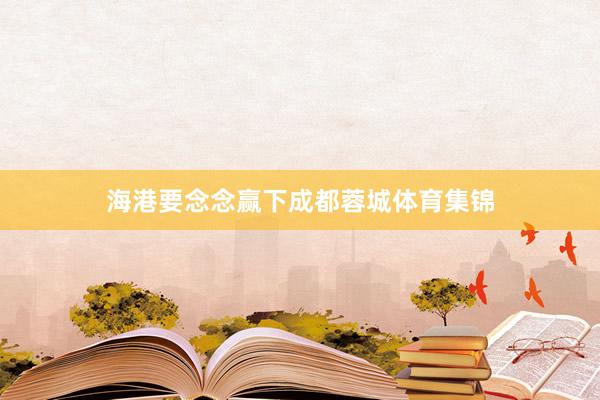 海港要念念赢下成都蓉城体育集锦