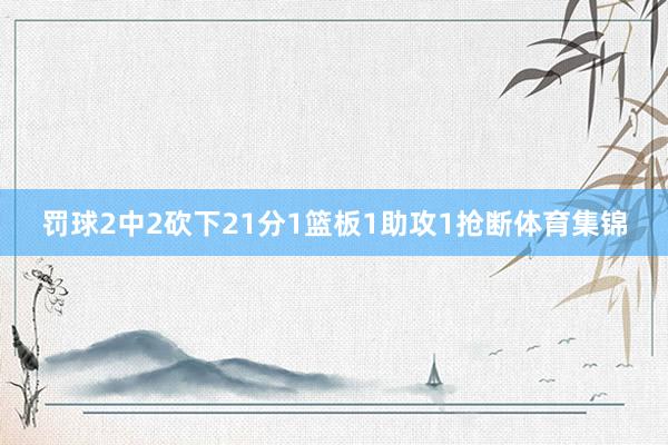 罚球2中2砍下21分1篮板1助攻1抢断体育集锦