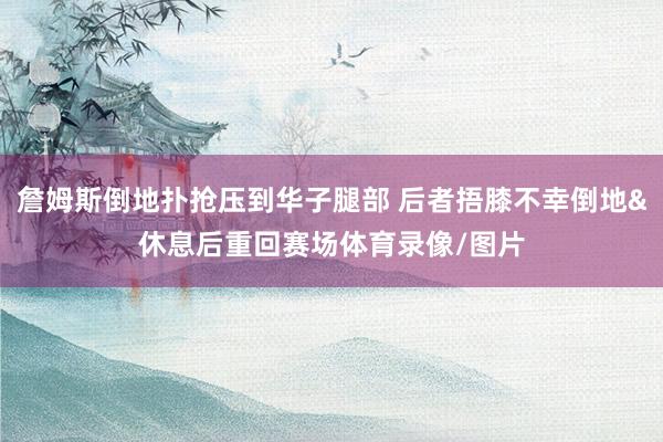 詹姆斯倒地扑抢压到华子腿部 后者捂膝不幸倒地&休息后重回赛场体育录像/图片