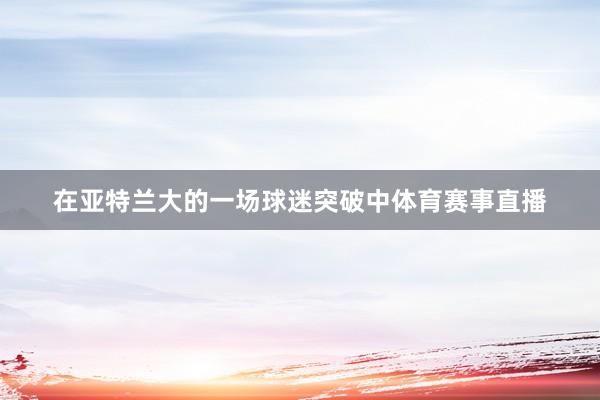 在亚特兰大的一场球迷突破中体育赛事直播