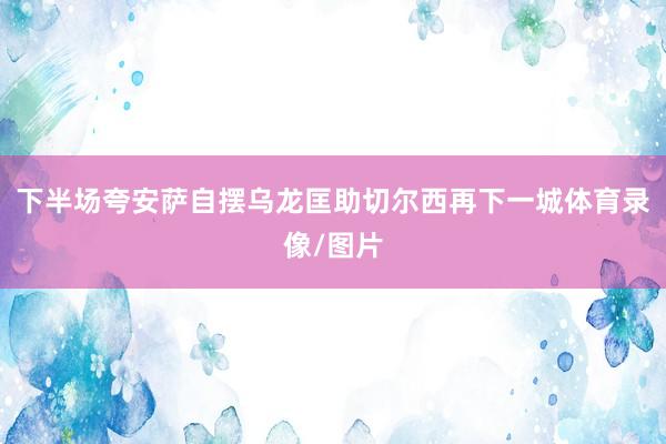 下半场夸安萨自摆乌龙匡助切尔西再下一城体育录像/图片
