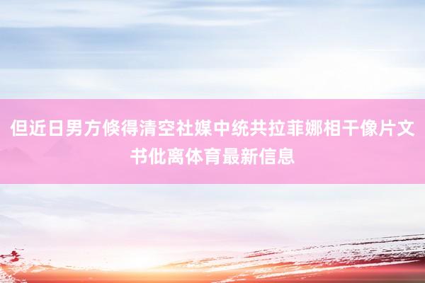 但近日男方倏得清空社媒中统共拉菲娜相干像片文书仳离体育最新信息