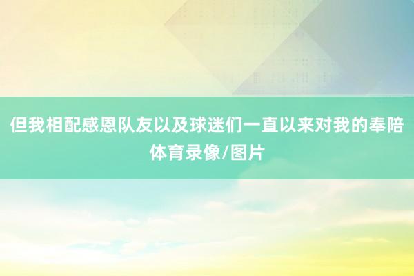 但我相配感恩队友以及球迷们一直以来对我的奉陪体育录像/图片