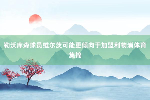 勒沃库森球员维尔茨可能更倾向于加盟利物浦体育集锦
