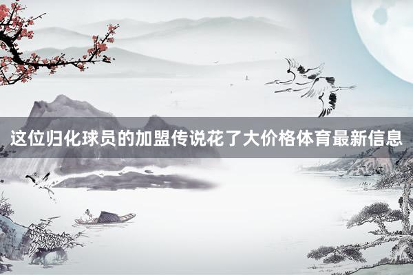 这位归化球员的加盟传说花了大价格体育最新信息