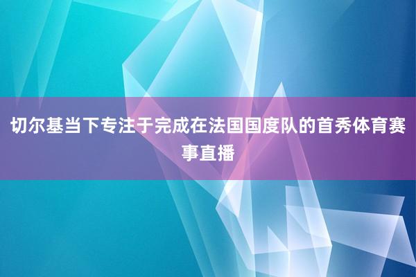 切尔基当下专注于完成在法国国度队的首秀体育赛事直播