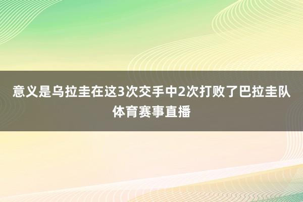 意义是乌拉圭在这3次交手中2次打败了巴拉圭队体育赛事直播