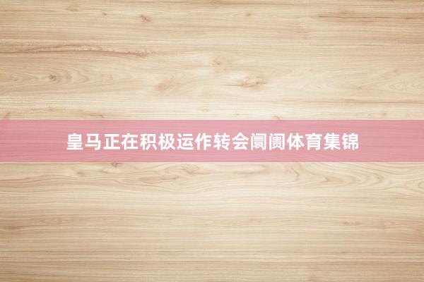 皇马正在积极运作转会阛阓体育集锦