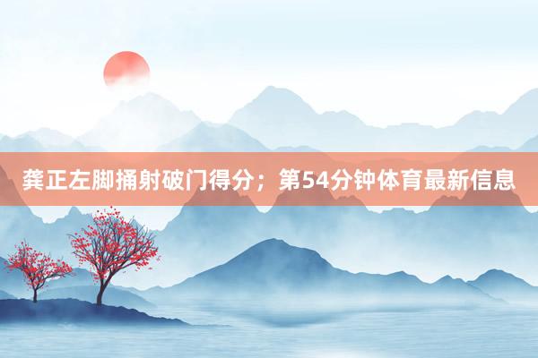 龚正左脚捅射破门得分；第54分钟体育最新信息