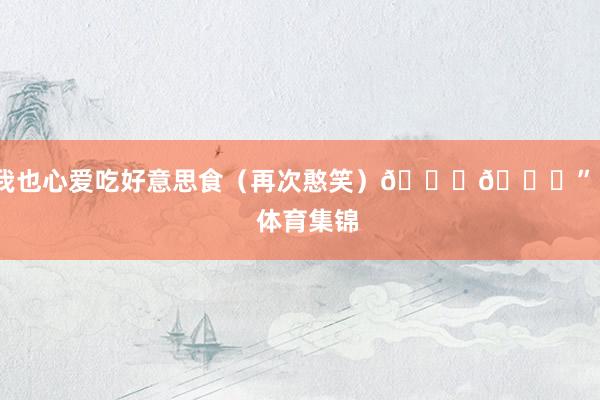 我也心爱吃好意思食(再次憨笑)😄😋” 体育集锦