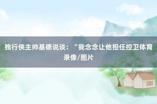 独行侠主帅基德说谈:“我念念让他担任控卫体育录像/图片