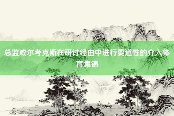总监威尔考克斯在研讨经由中进行要道性的介入体育集锦