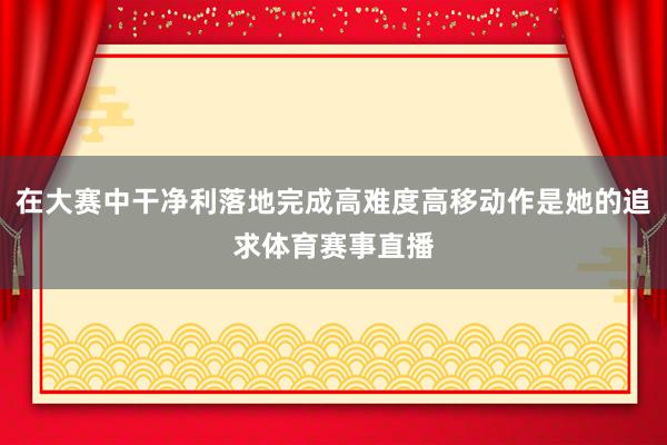 在大赛中干净利落地完成高难度高移动作是她的追求体育赛事直播