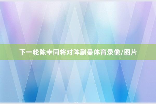 下一轮陈幸同将对阵蒯曼体育录像/图片
