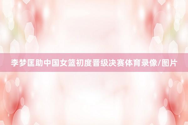 李梦匡助中国女篮初度晋级决赛体育录像/图片
