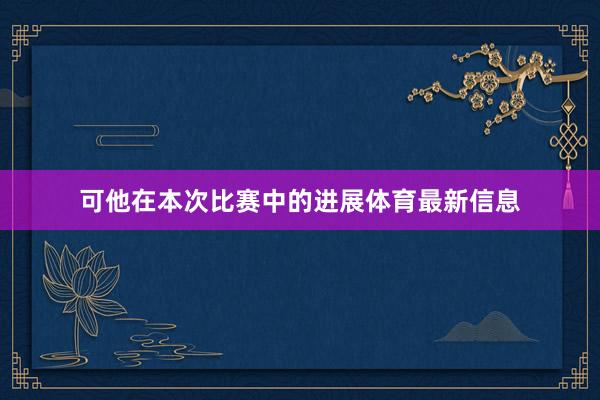 可他在本次比赛中的进展体育最新信息