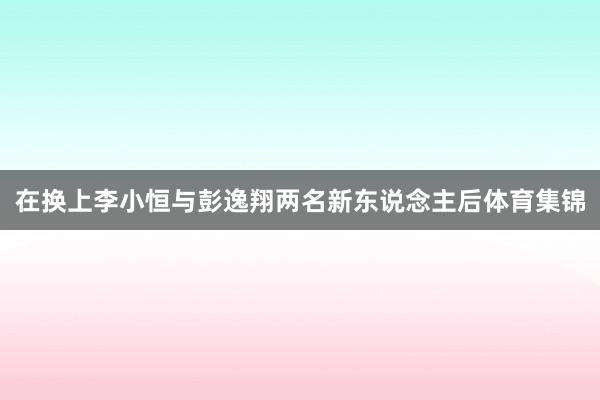 在换上李小恒与彭逸翔两名新东说念主后体育集锦