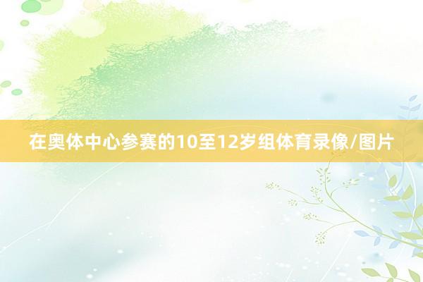 在奥体中心参赛的10至12岁组体育录像/图片