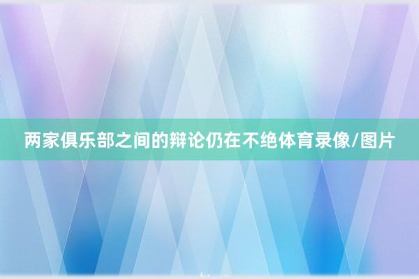 两家俱乐部之间的辩论仍在不绝体育录像/图片