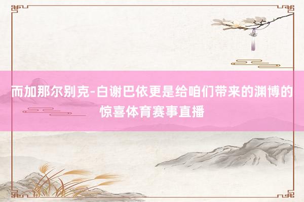 而加那尔别克-白谢巴依更是给咱们带来的渊博的惊喜体育赛事直播