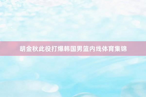 胡金秋此役打爆韩国男篮内线体育集锦