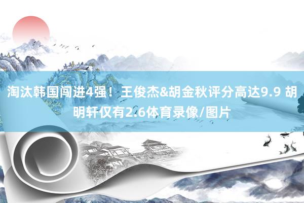 淘汰韩国闯进4强！王俊杰&胡金秋评分高达9.9 胡明轩仅有2.6体育录像/图片