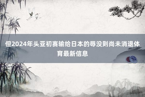 但2024年头亚初赛输给日本的辱没则尚未消退体育最新信息