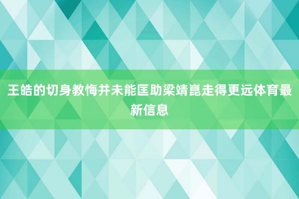 王皓的切身教悔并未能匡助梁靖崑走得更远体育最新信息