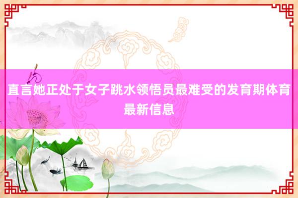 直言她正处于女子跳水领悟员最难受的发育期体育最新信息