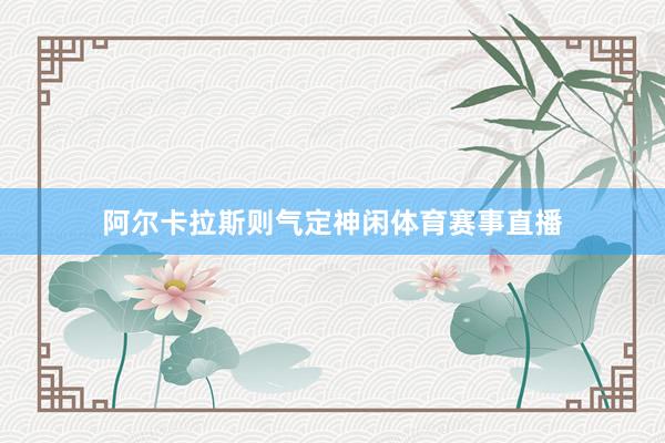 阿尔卡拉斯则气定神闲体育赛事直播
