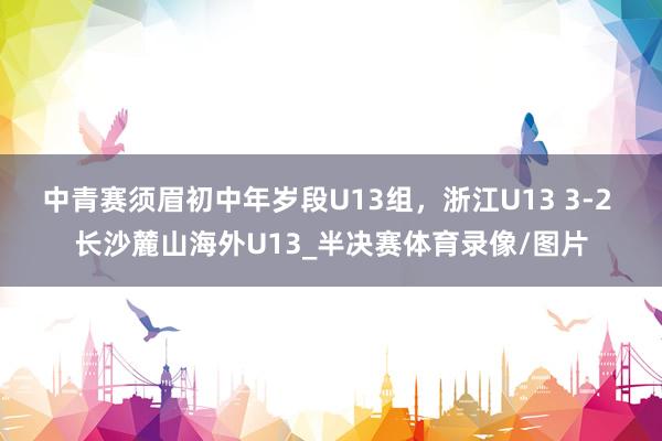中青赛须眉初中年岁段U13组,浙江U13 3-2 长沙麓山海外U13_半决赛体育录像/图片