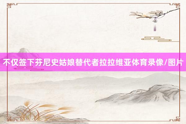 不仅签下芬尼史姑娘替代者拉拉维亚体育录像/图片