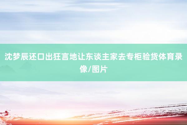 沈梦辰还口出狂言地让东谈主家去专柜验货体育录像/图片