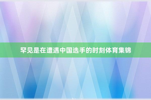 罕见是在遭遇中国选手的时刻体育集锦