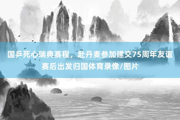 国乒死心瑞典赛程，赴丹麦参加建交75周年友谊赛后出发归国体育录像/图片