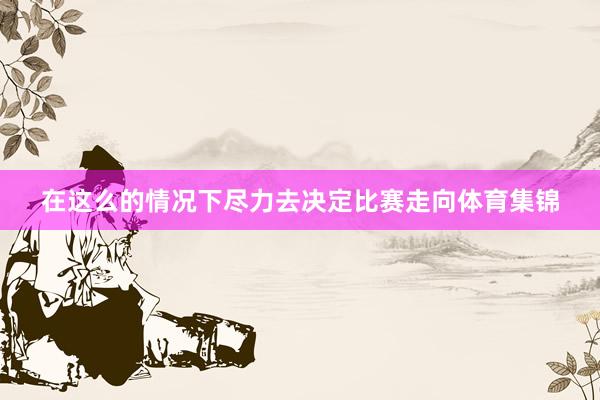 在这么的情况下尽力去决定比赛走向体育集锦