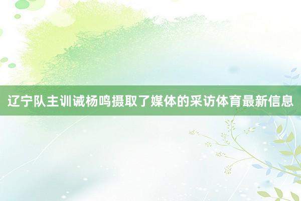 辽宁队主训诫杨鸣摄取了媒体的采访体育最新信息
