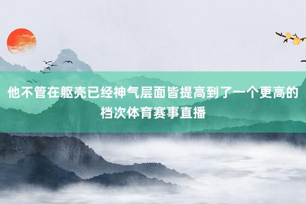 他不管在躯壳已经神气层面皆提高到了一个更高的档次体育赛事直播